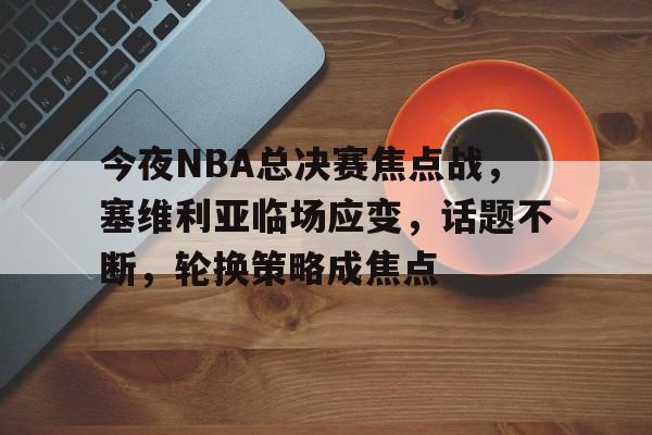 关于今夜NBA总决赛焦点战，塞维利亚临场应变，话题不断，轮换策略成焦点的信息