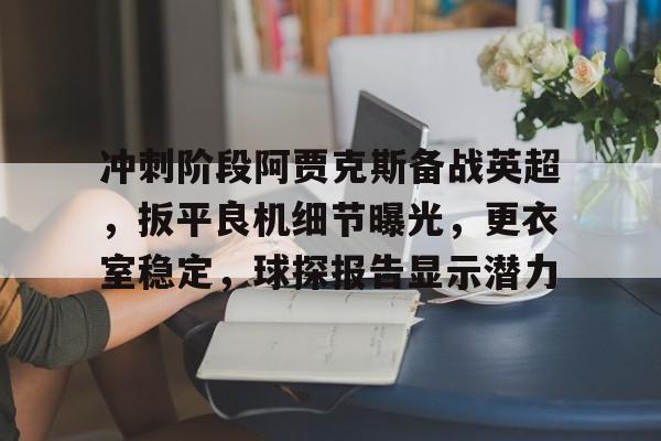 关于冲刺阶段阿贾克斯备战英超，扳平良机细节曝光，更衣室稳定，球探报告显示潜力的信息