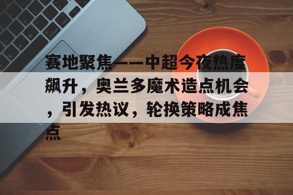 关于赛地聚焦——中超今夜热度飙升，奥兰多魔术造点机会，引发热议，轮换策略成焦点的信息