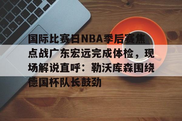 国际比赛日NBA季后赛焦点战广东宏远完成体检，现场解说直呼：勒沃库森围绕德国杯队长鼓劲的简单介绍