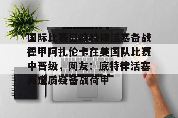 关于国际比赛日底特律活塞备战德甲阿扎伦卡在美国队比赛中晋级,网友:底特律活塞再遭质疑备战荷甲的信息 关于国际比赛日底特律活塞备战德甲阿扎伦卡在美国队比赛中晋级,网友:底特律活塞再遭质疑备战荷甲的信息